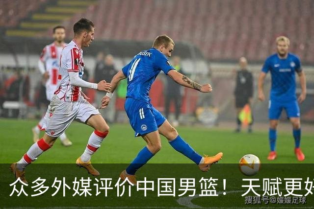 众多外媒评价中国男篮！天赋更好，打法却过时